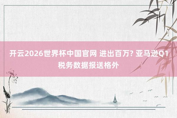 开云2026世界杯中国官网 进出百万? 亚马逊Q1税务数据报送格外