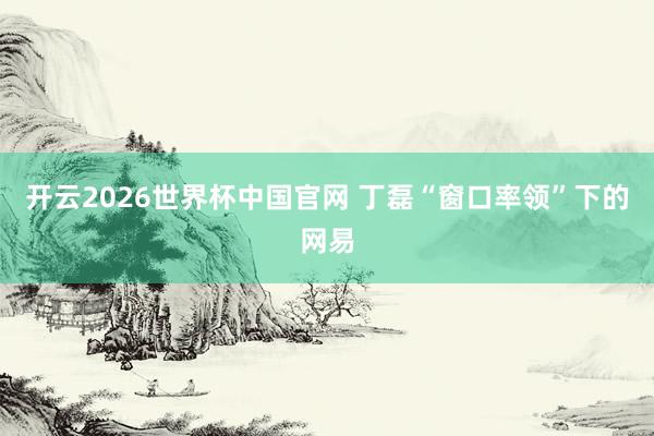 开云2026世界杯中国官网 丁磊“窗口率领”下的网易