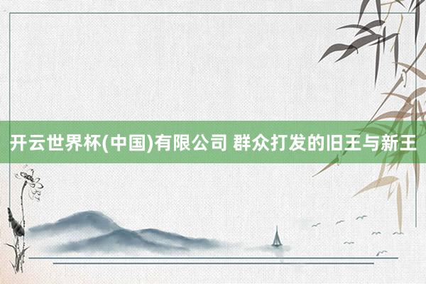 开云世界杯(中国)有限公司 群众打发的旧王与新王