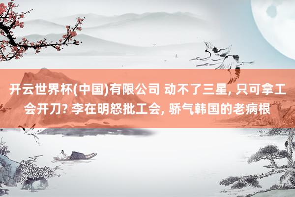 开云世界杯(中国)有限公司 动不了三星， 只可拿工会开刀? 李在明怒批工会， 骄气韩国的老病根