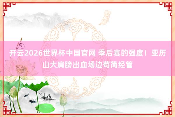 开云2026世界杯中国官网 季后赛的强度！亚历山大肩膀出血场边苟简经管