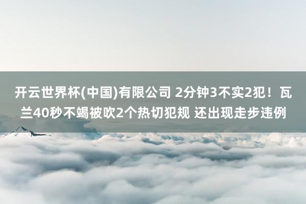 开云世界杯(中国)有限公司 2分钟3不实2犯！瓦兰40秒不竭被吹2个热切犯规 还出现走步违例