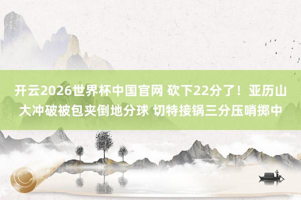 开云2026世界杯中国官网 砍下22分了！亚历山大冲破被包夹倒地分球 切特接锅三分压哨掷中