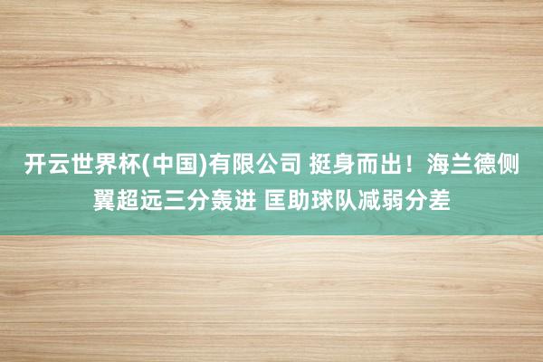 开云世界杯(中国)有限公司 挺身而出！海兰德侧翼超远三分轰进 匡助球队减弱分差