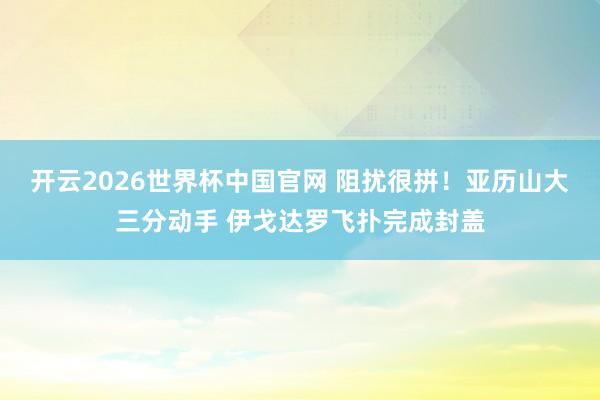 开云2026世界杯中国官网 阻扰很拼！亚历山大三分动手 伊戈达罗飞扑完成封盖