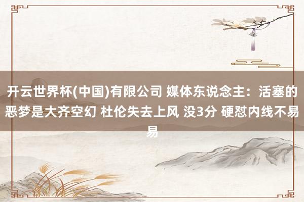 开云世界杯(中国)有限公司 媒体东说念主：活塞的恶梦是大齐空幻 杜伦失去上风 没3分 硬怼内线不易