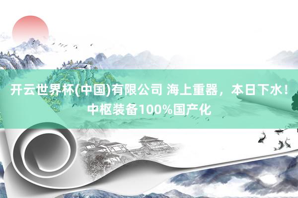 开云世界杯(中国)有限公司 海上重器，本日下水！中枢装备100%国产化