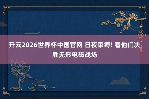 开云2026世界杯中国官网 日夜束缚! 看他们决胜无形电磁战场