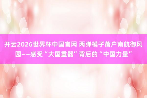 开云2026世界杯中国官网 两弹模子落户南航御风园——感受“大国重器”背后的“中国力量”