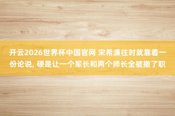 开云2026世界杯中国官网 宋希濂往时就靠着一份论说， 硬是让一个军长和两个师长全被撤了职