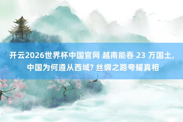 开云2026世界杯中国官网 越南能吞 23 万国土， 中国为何遵从西域? 丝绸之路夸耀真相