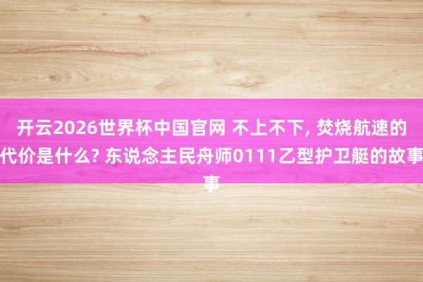 开云2026世界杯中国官网 不上不下， 焚烧航速的代价是什么? 东说念主民舟师0111乙型护卫艇的故事