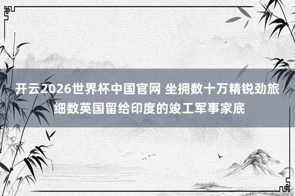 开云2026世界杯中国官网 坐拥数十万精锐劲旅 细数英国留给印度的竣工军事家底
