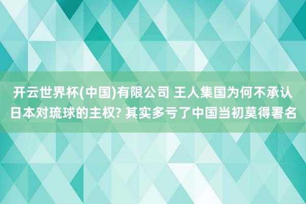 开云世界杯(中国)有限公司 王人集国为何不承认日本对琉球的主权? 其实多亏了中国当初莫得署名