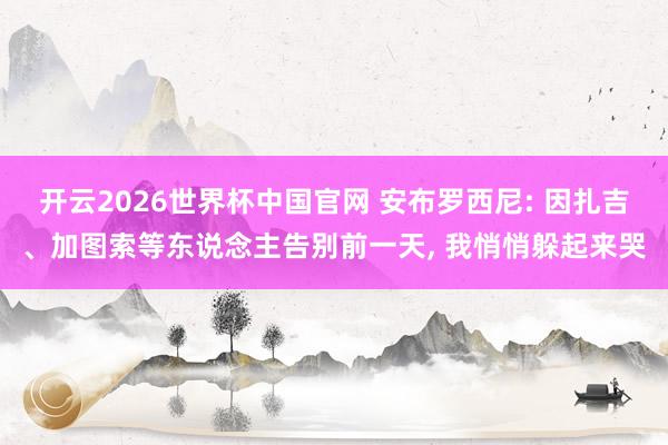 开云2026世界杯中国官网 安布罗西尼: 因扎吉、加图索等东说念主告别前一天， 我悄悄躲起来哭