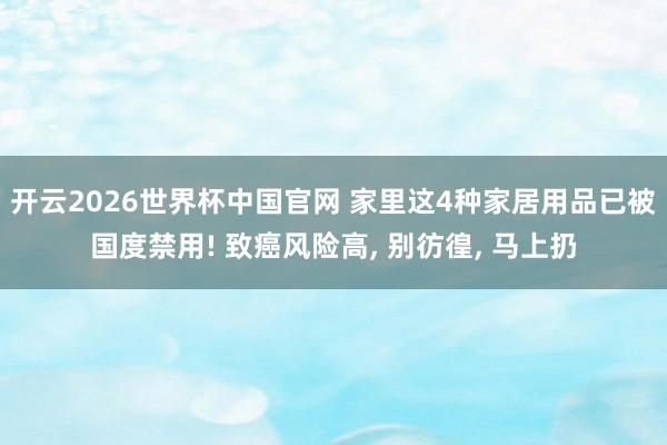 开云2026世界杯中国官网 家里这4种家居用品已被国度禁用! 致癌风险高， 别彷徨， 马上扔