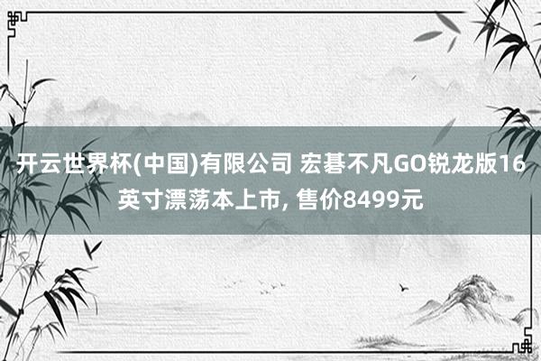 开云世界杯(中国)有限公司 宏碁不凡GO锐龙版16英寸漂荡本上市， 售价8499元