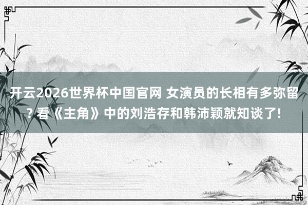 开云2026世界杯中国官网 女演员的长相有多弥留? 看《主角》中的刘浩存和韩沛颖就知谈了!