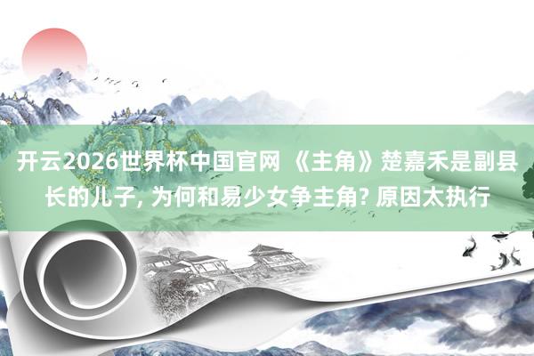 开云2026世界杯中国官网 《主角》楚嘉禾是副县长的儿子， 为何和易少女争主角? 原因太执行