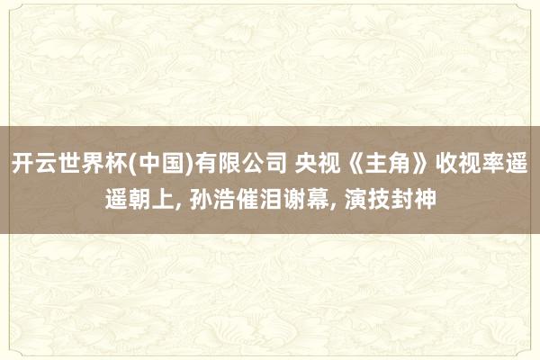 开云世界杯(中国)有限公司 央视《主角》收视率遥遥朝上， 孙浩催泪谢幕， 演技封神