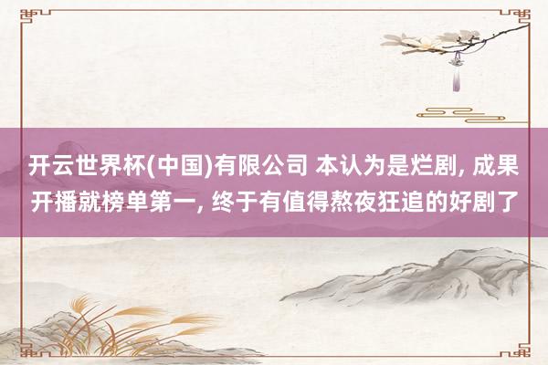 开云世界杯(中国)有限公司 本认为是烂剧， 成果开播就榜单第一， 终于有值得熬夜狂追的好剧了