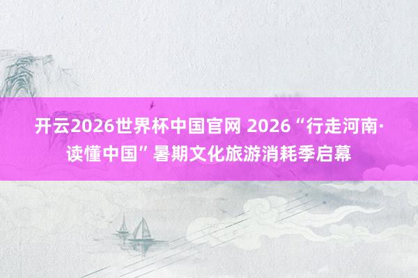 开云2026世界杯中国官网 2026“行走河南·读懂中国”暑期文化旅游消耗季启幕