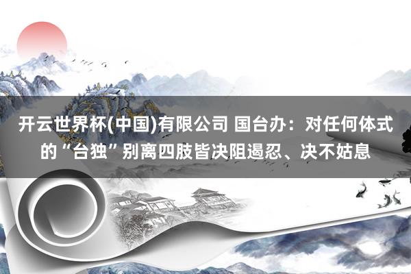 开云世界杯(中国)有限公司 国台办：对任何体式的“台独”别离四肢皆决阻遏忍、决不姑息