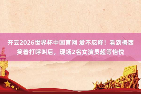 开云2026世界杯中国官网 爱不忍释！看到梅西笑着打呼叫后，现场2名女演员超等怡悦