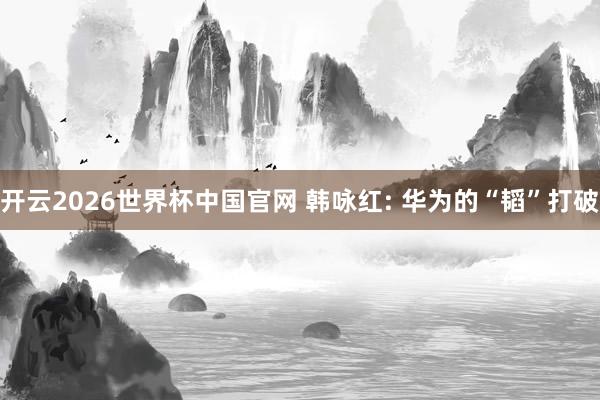 开云2026世界杯中国官网 韩咏红: 华为的“韬”打破