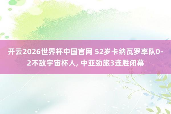 开云2026世界杯中国官网 52岁卡纳瓦罗率队0-2不敌宇宙杯人， 中亚劲旅3连胜闭幕