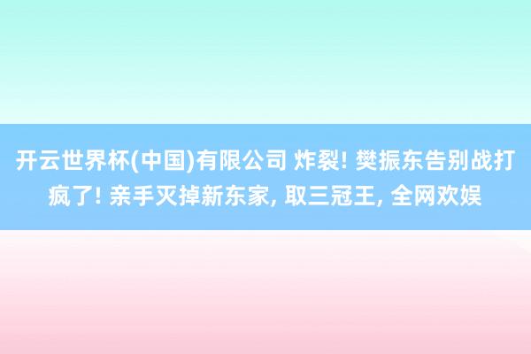 开云世界杯(中国)有限公司 炸裂! 樊振东告别战打疯了! 亲手灭掉新东家， 取三冠王， 全网欢娱