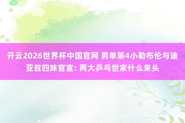 开云2026世界杯中国官网 男单第4小勒布伦与迪亚兹四妹官宣: 两大乒乓世家什么来头