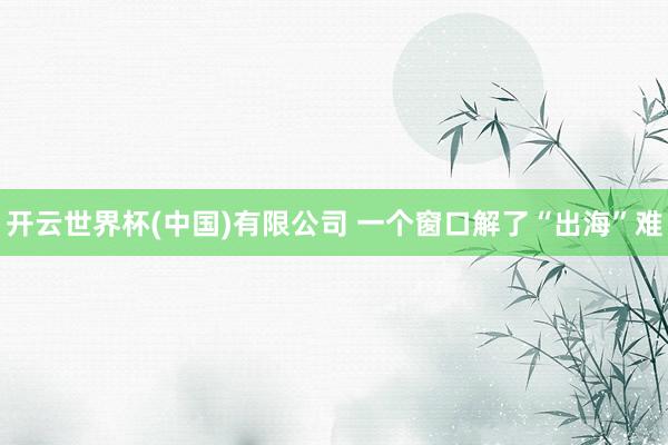 开云世界杯(中国)有限公司 一个窗口解了“出海”难