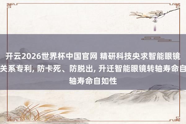 开云2026世界杯中国官网 精研科技央求智能眼镜转轴关系专利, 防卡死、防脱出,