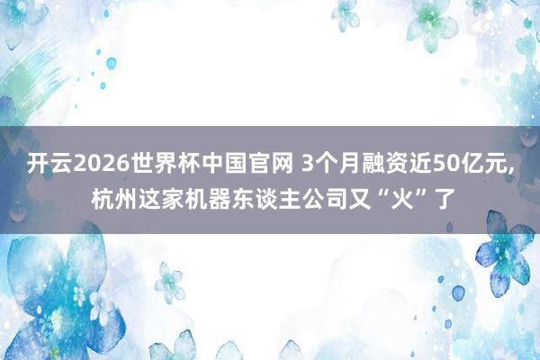 开云2026世界杯中国官网 3个月融资近50亿元, 杭州这家机器东谈主公司又“火