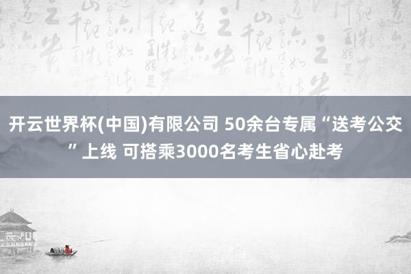 开云世界杯(中国)有限公司 50余台专属“送考公交”上线 可搭乘3000名考生省