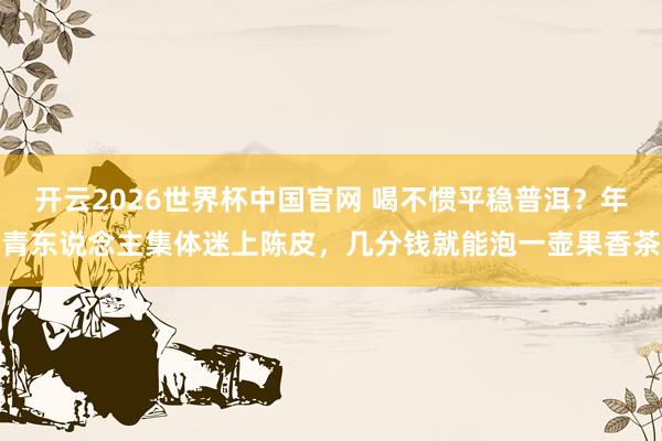 开云2026世界杯中国官网 喝不惯平稳普洱？年青东说念主集体迷上陈皮，几分钱就能泡一壶果香茶