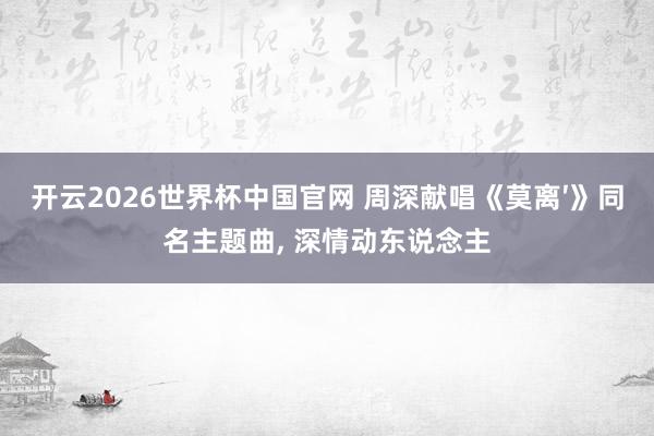 开云2026世界杯中国官网 周深献唱《莫离′》同名主题曲， 深情动东说念主