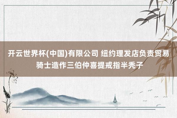 开云世界杯(中国)有限公司 纽约理发店负责贸易 骑士造作三伯仲喜提戒指半秃子