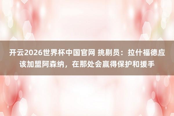 开云2026世界杯中国官网 挑剔员：拉什福德应该加盟阿森纳，在那处会赢得保护和援手