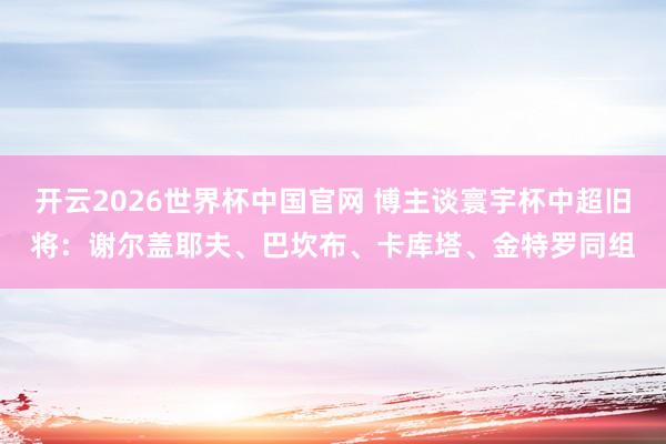 开云2026世界杯中国官网 博主谈寰宇杯中超旧将：谢尔盖耶夫、巴坎布、卡库塔、金特罗同组