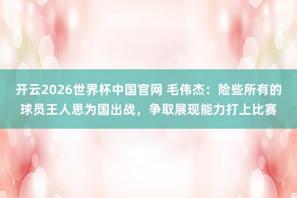 开云2026世界杯中国官网 毛伟杰：险些所有的球员王人思为国出战，争取展现能力打上比赛