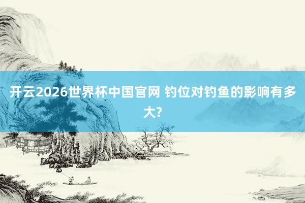 开云2026世界杯中国官网 钓位对钓鱼的影响有多大?