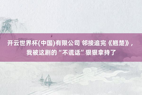 开云世界杯(中国)有限公司 邻接追完《翘楚》， 我被这剧的“不谎话”狠狠拿持了