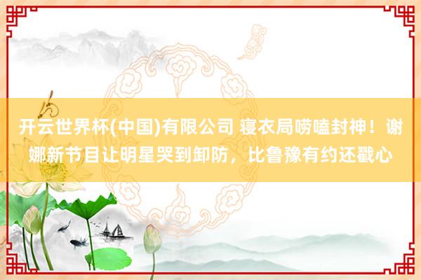 开云世界杯(中国)有限公司 寝衣局唠嗑封神！谢娜新节目让明星哭到卸防，比鲁豫有约还戳心