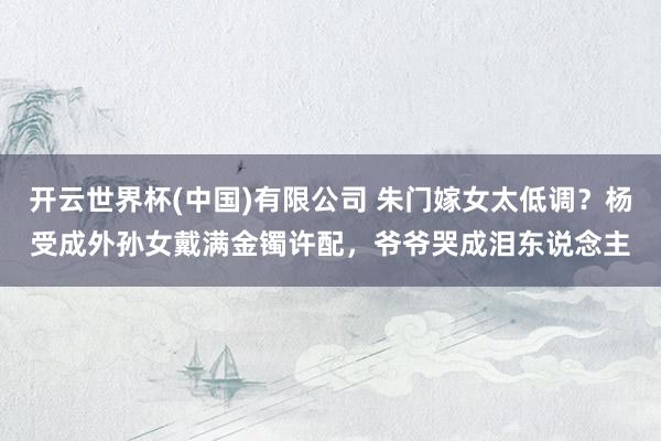 开云世界杯(中国)有限公司 朱门嫁女太低调？杨受成外孙女戴满金镯许配，爷爷哭成泪东说念主