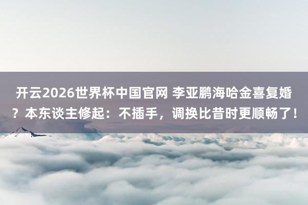 开云2026世界杯中国官网 李亚鹏海哈金喜复婚？本东谈主修起：不插手，调换比昔时更顺畅了！