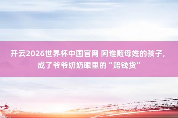 开云2026世界杯中国官网 阿谁随母姓的孩子, 成了爷爷奶奶眼里的“赔钱货”