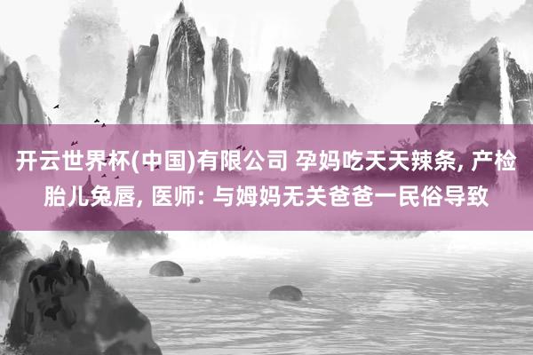 开云世界杯(中国)有限公司 孕妈吃天天辣条， 产检胎儿兔唇， 医师: 与姆妈无关爸爸一民俗导致