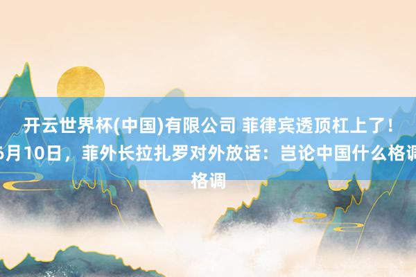 开云世界杯(中国)有限公司 菲律宾透顶杠上了！6月10日，菲外长拉扎罗对外放话：岂论中国什么格调